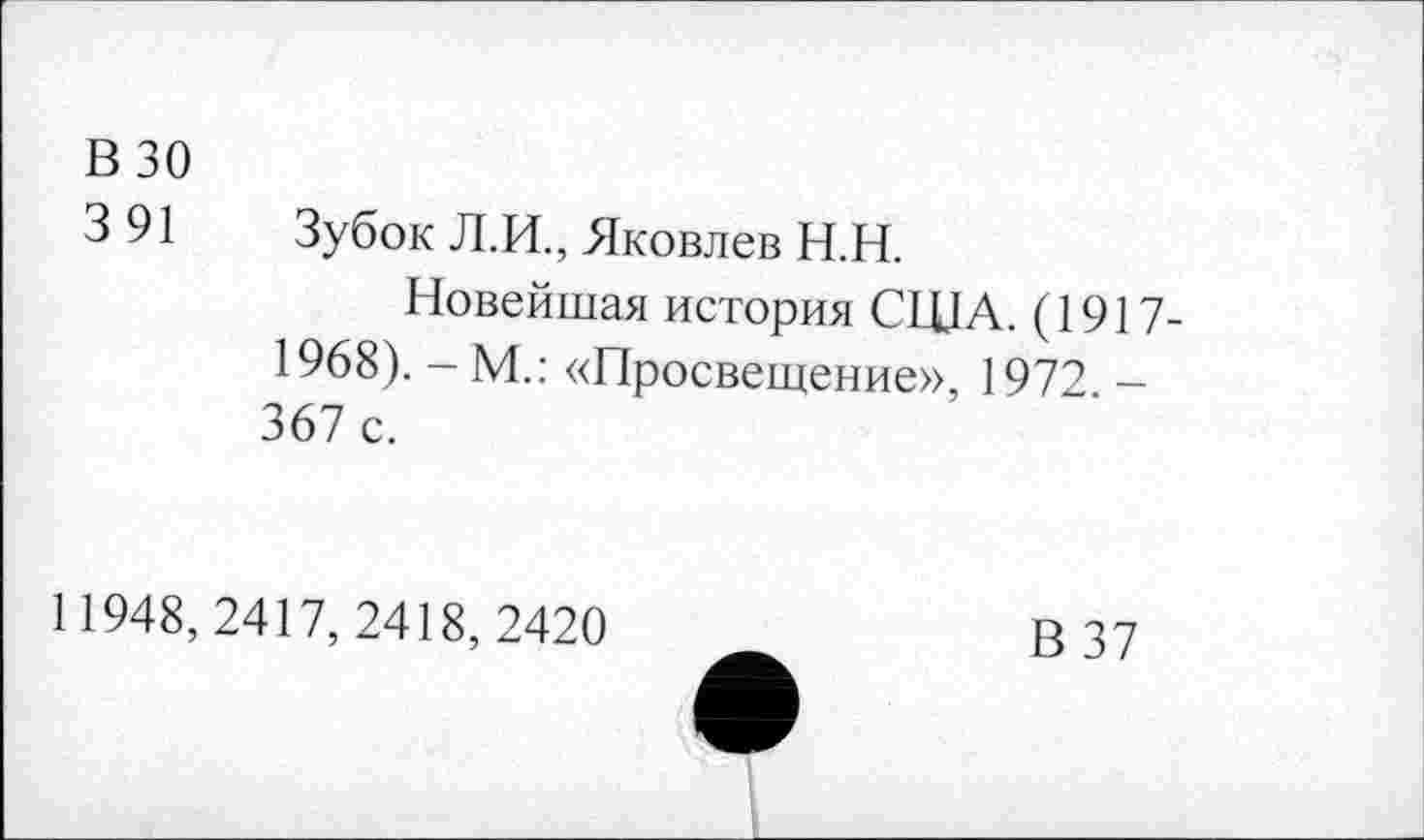 ﻿В 30
3 91	Зубок Л.И., Яковлев Н.Н.
Новейшая история США. (1917-1968). - М.: «Просвещение», 1972. -367 с.
11948, 2417, 2418, 2420
В 37